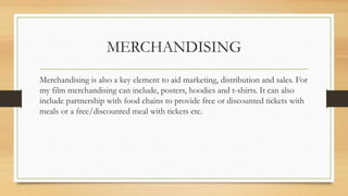 MERCHANDISING
Merchandising is also a key element to aid marketing, distribution and sales. For
my film merchandising can include, posters, hoodies and t-shirts. It can also
include partnership with food chains to provide free or discounted tickets with
meals or a free/discounted meal with tickets etc.
 