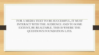 FOR A MEDIA TEXT TO BE SUCCESSFUL, IT MUST
INTERACT WITH THE AUDIENCE AND TO SOME
EXTENT, BE REALTABLE. THIS IS WHERE THE
QUESTION’S FOUNDATION LAYS.
 