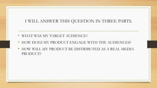 I WILL ANSWER THIS QUESTION IN THREE PARTS.
• WHAT WAS MY TARGET AUDIENCE?
• HOW DOES MY PRODUCT ENGAGE WITH THE AUDIENCES?
• HOW WILL MY PRODUCT BE DISTRIBUTED AS A REAL MEDIA
PRODUCT?
 