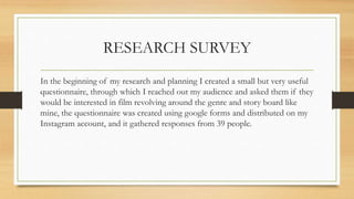RESEARCH SURVEY
In the beginning of my research and planning I created a small but very useful
questionnaire, through which I reached out my audience and asked them if they
would be interested in film revolving around the genre and story board like
mine, the questionnaire was created using google forms and distributed on my
Instagram account, and it gathered responses from 39 people.
 