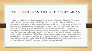 THE RESULTS AND WHAT DO THEY MEAN
I asked my audience “thriller/suspense’ genre attracts them and 38 out of 39 people
voted for yes, but at the same time 17 out of 39 people said they wouldn’t be
interested in a film that revolves around religion, so for my opening sequence I tried to
eliminate the religion as much as possible, the nun or eve was given less screen time
than tom. As this research I was already aware that my target audience would be
interested in a thriller film shot outside, having a mysterious storyboard, connection
with the characters, and spooky music; I gave attention to these details and created my
media product accordingly. My final product contained spooky music, was mainly shot
outside, had close up shots and pov shots to give the viewers the connection that they
want with the characters. (for more detailed explanation of the questionnaire head out
to “planning and research” page and checkout primary research.
 