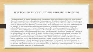 HOW DOES MY PRODUCT ENGAGE WITH THE AUDIENCES?
The main concept that my opening sequence delivered to my audience (mainly people from 12-25) is a good thriller suspense
film, that fastens their heartbeats, and intrigues them into watching more till they uncover the truth. The story of a missing boy
after finding out something strange involving a catholic nun is itself captivating, the idea of nuns is mainly used in horror films,
and so my film involves an idea of horror in it. As young youth is always eager to know “what went wrong and what happened”
the sequences fill their minds with several questions and demand more. My sequence's pure purpose is to entertain my
audience. My film promised a sense of mystery, thriller, and suspense. The mysterious message it delivered adding all the
conventions I challenged, kept my audience captivated in the opening. In addition to the mysterious plot I added spooky
sounds, for my audience to pay closer attention and to sort of build the question of what is going to happen next. Especially in
last scene I think the song perfectly matches the scene as it includes the sign missing with the song stating “tell me where did
you sleep last night”. I think another way my that my product engages with the audience is through my costumes and
performance, the nun attire stole the show, as I mentioned earlier anything relating a nun is referred to horror as soon as the
audience saw the attire they got more and curious about what is going to happen next. In addition another way that a product
engages with the audience is through specific shots, in my opening sequence the most specific shot that created a sense of
mystery in the atmosphere was the last scene, when the “missing poster” came in. the use of music enhanced the entire look of
the final film. Although none of me and my actors were professional, we still managed to deliver a performance on camera that
suited my characters and at least kept the audience satisfied.
 