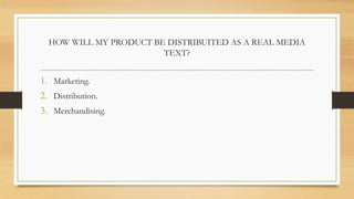 HOW WILL MY PRODUCT BE DISTRIBUITED AS A REAL MEDIA
TEXT?
1. Marketing.
2. Distribution.
3. Merchandising.
 