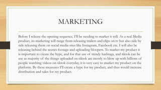 MARKETING
Before I release the opening sequence, I’ll be needing to market it will. As a real Media
product, its marketing will range from releasing trailers and clips on tv but also side by
side releasing them on social media sites like Instagram, Facebook etc. I will also be
releasing behind the scenes footage and uploading bloopers. To market my product it
is important to create the hype, and for that use of trendy hashtags, and tiktok can be
use as majority of the things uploaded on tiktok are mostly to blow up with billions of
people watching videos on tiktok everyday, it is very easy to market my product on the
platform. By these measures I’ll create a hype for my product, and thus would increase
distribution and sales for my product.
 