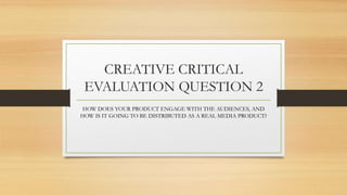 CREATIVE CRITICAL
EVALUATION QUESTION 2
HOW DOES YOUR PRODUCT ENGAGE WITH THE AUDIENCES, AND
HOW IS IT GOING TO BE DISTRIBUTED AS A REAL MEDIA PRODUCT?
 