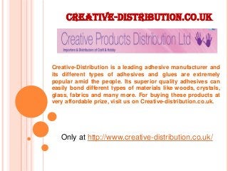 Creative-distribution.co.uk
Only at http://www.creative-distribution.co.uk/
Creative-Distribution is a leading adhesive manufacturer and
its different types of adhesives and glues are extremely
popular amid the people. Its superior quality adhesives can
easily bond different types of materials like woods, crystals,
glass, fabrics and many more. For buying these products at
very affordable prize, visit us on Creative-distribution.co.uk.
 