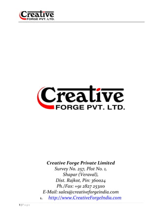 1 | P a g e
	
	 	 	 	 	 	 	
	
	
	
	
	
	
	
	
	
	
	
	
	
	
	
Creative	Forge	Private	Limited	
Survey	No.	257,	Plot	No.	1,	
Shapar	(Veraval),	
Dist.	Rajkot,	Pin:	360024	
Ph./Fax:	+91	2827	253110	
E-Mail:	sales@creativeforgeindia.com		
1. http://www.CreativeForgeIndia.com	
 