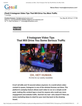5/28/2019 marisaokano.com Mail - [Test] 5 Instagram Video Tips That Will Drive You More Trafﬁc
https://mail.google.com/mail/u/0?ik=be5732e86d&view=pt&search=all&permthid=thread-f%3A1634808287589441151&simpl=msg-f%3A1634808287589441151 1/5
5 Instagram Video Tips  
That Will Drive You Some Serious Traffic
OH, HEY HUMAN. 
It's time for our weekly newsletter.
It isn’t all stills and 15-second videos anymore. In a world where video
content is queen, Instagram is one of the shiniest thrones out there. The
platform’s autoplay feature allows each video to run on a simple scroll
past, making this content type a must for anyone who could use more
engagement and website traﬃc. And let’s be real—who doesn’t? Here are
some marketing ideas to steal for your next trip back to the drawing
board.
Marisa Okano <marisa@marisaokano.com>
[Test] 5 Instagram Video Tips That Will Drive You More Traffic 
1 message
Creative Humans <hello@creativehumans.com> Tue, May 28, 2019 at 1:17 PM
Reply­To: us18­db3d462452­dd85f8e1db@inbound.mailchimp.com
To: "<< Test First Name >>" <marisa@marisaokano.com>
 