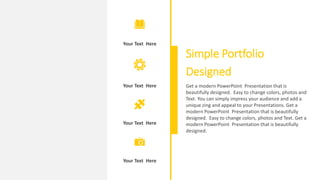 Your Text Here
Your Text Here
Your Text Here
Your Text Here
Simple Portfolio
Designed
Get a modern PowerPoint Presentation that is
beautifully designed. Easy to change colors, photos and
Text. You can simply impress your audience and add a
unique zing and appeal to your Presentations. Get a
modern PowerPoint Presentation that is beautifully
designed. Easy to change colors, photos and Text. Get a
modern PowerPoint Presentation that is beautifully
designed.
 