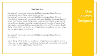 One
Columns
Designed
You can simply impress your audience and add a unique zing and appeal to your
Presentations. Easy to change colors, photos and Text.
You can simply impress your audience and add a unique zing and appeal to your
Presentations. You can simply impress your audience and add a unique zing and appeal
to your Presentations. Easy to change colors, photos and Text. You can simply impress
your audience and add a unique zing and appeal to your Presentations. You can simply
impress your audience and add a unique zing and appeal to your Presentations. Easy to
change colors, photos and Text. You can simply impress your audience and add a unique
zing and appeal to your Presentations.
You can simply impress your audience and add a unique zing and appeal to your
Presentations.
Easy to change colors, photos and Text. You can simply impress your audience and add a
unique zing and appeal to your Presentations. You can simply impress your audience and
add a unique zing and appeal to your Presentations.
Your Text Here
 