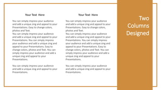 Two
Columns
Designed
You can simply impress your audience
and add a unique zing and appeal to your
Presentations. Easy to change colors,
photos and Text.
You can simply impress your audience
and add a unique zing and appeal to your
Presentations. You can simply impress
your audience and add a unique zing and
appeal to your Presentations. Easy to
change colors, photos and Text. You can
simply impress your audience and add a
unique zing and appeal to your
Presentations.
You can simply impress your audience
and add a unique zing and appeal to your
Presentations.
Your Text Here
You can simply impress your audience
and add a unique zing and appeal to your
Presentations. Easy to change colors,
photos and Text.
You can simply impress your audience
and add a unique zing and appeal to your
Presentations. You can simply impress
your audience and add a unique zing and
appeal to your Presentations. Easy to
change colors, photos and Text. You can
simply impress your audience and add a
unique zing and appeal to your
Presentations.
You can simply impress your audience
and add a unique zing and appeal to your
Presentations.
Your Text Here
 