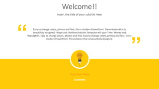 Welcome!!
Insert the title of your subtitle Here
Easy to change colors, photos and Text. Get a modern PowerPoint Presentation that is
beautifully designed. I hope and I believe that this Template will your Time, Money and
Reputation. Easy to change colors, photos and Text. Easy to change colors, photos and Text. Get a
modern PowerPoint Presentation that is beautifully designed.
“
“
Your Text Here
Contents
 