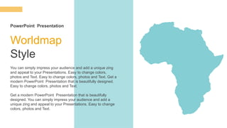Worldmap
Style
You can simply impress your audience and add a unique zing
and appeal to your Presentations. Easy to change colors,
photos and Text. Easy to change colors, photos and Text. Get a
modern PowerPoint Presentation that is beautifully designed.
Easy to change colors, photos and Text.
Get a modern PowerPoint Presentation that is beautifully
designed. You can simply impress your audience and add a
unique zing and appeal to your Presentations. Easy to change
colors, photos and Text.
PowerPoint Presentation
 