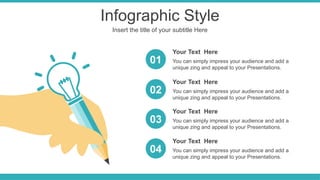 Infographic Style
Insert the title of your subtitle Here
You can simply impress your audience and add a
unique zing and appeal to your Presentations.
Your Text Here
You can simply impress your audience and add a
unique zing and appeal to your Presentations.
Your Text Here
You can simply impress your audience and add a
unique zing and appeal to your Presentations.
Your Text Here
01
02
03
You can simply impress your audience and add a
unique zing and appeal to your Presentations.
Your Text Here
04
 