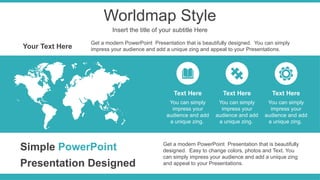Worldmap Style
Insert the title of your subtitle Here
Get a modern PowerPoint Presentation that is beautifully
designed. Easy to change colors, photos and Text. You
can simply impress your audience and add a unique zing
and appeal to your Presentations.
Simple PowerPoint
Presentation Designed
Your Text Here
Get a modern PowerPoint Presentation that is beautifully designed. You can simply
impress your audience and add a unique zing and appeal to your Presentations.
You can simply
impress your
audience and add
a unique zing.
Text Here
You can simply
impress your
audience and add
a unique zing.
Text Here
You can simply
impress your
audience and add
a unique zing.
Text Here
 