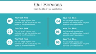 Our Services
Insert the title of your subtitle Here
You can simply impress your
audience and add a unique zing and
appeal to your Presentations.
Your Text Here
You can simply impress your
audience and add a unique zing and
appeal to your Presentations.
Your Text Here
You can simply impress your
audience and add a unique zing and
appeal to your Presentations.
Your Text Here
You can simply impress your
audience and add a unique zing and
appeal to your Presentations.
Your Text Here
You can simply impress your
audience and add a unique zing and
appeal to your Presentations.
Your Text Here
You can simply impress your
audience and add a unique zing and
appeal to your Presentations.
Your Text Here
01
02
03
04
05
06
 