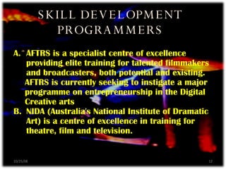AFTRS is a specialist centre of excellence providing elite training for talented filmmakers and broadcasters, both potential and existing. AFTRS is currently seeking to instigate a major programme on entrepreneurship in the Digital Creative arts B.  NIDA (Australia's National Institute of Dramatic Art) is a centre of excellence in training for theatre, film and television. SKILL DEVELOPMENT PROGRAMMERS 06/05/09 