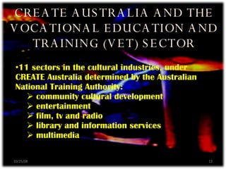 CREATE AUSTRALIA AND THE VOCATIONAL EDUCATION AND TRAINING (VET) SECTOR 11 sectors in the cultural industries, under CREATE Australia determined by the Australian National Training Authority: community cultural development entertainment film, tv and radio library and information services multimedia 06/05/09 