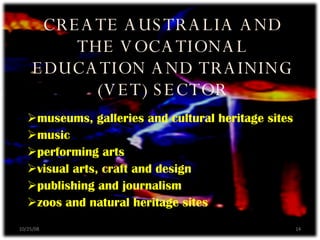 museums, galleries and cultural heritage sites music performing arts visual arts, craft and design publishing and journalism zoos and natural heritage sites CREATE AUSTRALIA AND THE VOCATIONAL EDUCATION AND TRAINING (VET) SECTOR 06/05/09 