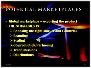POTENTIAL MARKETPLACES 06/05/09 Global marketplace – exporting the product THE STRATEGIES IS: Choosing the right Market and Countries Branding Scaling Co-production Partnering Trade missions Distributions 