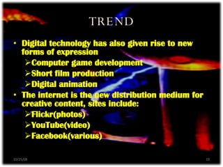 TREND Digital technology has also given rise to new forms of expression Computer game development Short film production Digital animation  The internet is the new distribution medium for creative content, sites include: Flickr(photos) YouTube(video) Facebook(various) 06/05/09 
