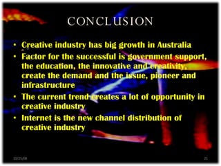 CONCLUSION Creative industry has big growth in Australia Factor for the successful is government support, the education, the innovative and creativity, create the demand and the issue, pioneer and infrastructure The current trend creates a lot of opportunity in creative industry Internet is the new channel distribution of creative industry 06/05/09 