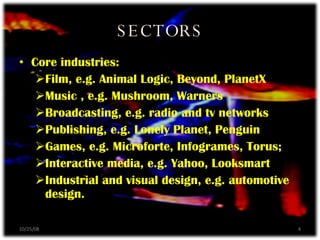 SECTORS Core industries: Film, e.g. Animal Logic, Beyond, PlanetX Music , e.g. Mushroom, Warners Broadcasting, e.g. radio and tv networks Publishing, e.g. Lonely Planet, Penguin Games, e.g. Microforte, Infogrames, Torus; Interactive media, e.g. Yahoo, Looksmart Industrial and visual design, e.g. automotive design. 06/05/09 