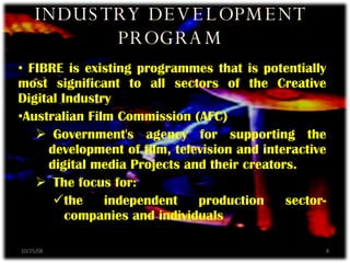 FIBRE is existing programmes that is potentially most significant to all sectors of the Creative Digital Industry Australian Film Commission (AFC) Government's agency for supporting the development of film, television and interactive digital media Projects and their creators. The focus for: the independent production sector-companies and individuals INDUSTRY DEVELOPMENT PROGRAM 06/05/09 