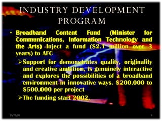 Broadband Content Fund (Minister for Communications, Information Technology and the Arts)  Inject a fund ($2.1 million over 3 years) to AFC Support for demonstrates quality, originality and creative ambition, is genuinely interactive and explores the possibilities of a broadband environment in innovative ways. $200,000 to $500,000 per project The funding start 2002. INDUSTRY DEVELOPMENT PROGRAM 06/05/09 
