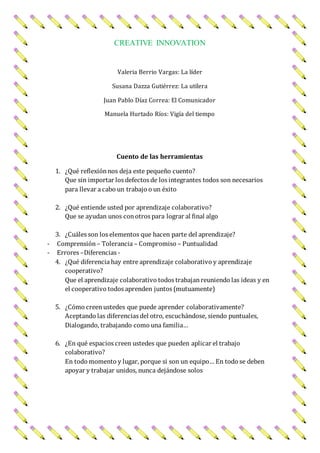 CREATIVE INNOVATION
Valeria Berrio Vargas: La líder
Susana Dazza Gutiérrez: La utilera
Juan Pablo Díaz Correa: El Comunicador
Manuela Hurtado Ríos: Vigía del tiempo
Cuento de las herramientas
1. ¿Qué reflexiónnos deja este pequeño cuento?
Que sin importar los defectos de los integrantes todos son necesarios
para llevar a cabo un trabajo o un éxito
2. ¿Qué entiende usted por aprendizaje colaborativo?
Que se ayudan unos conotros para lograr al final algo
3. ¿Cuáles son los elementos que hacen parte del aprendizaje?
- Comprensión – Tolerancia – Compromiso – Puntualidad
- Errores –Diferencias -
4. ¿Qué diferencia hay entre aprendizaje colaborativo y aprendizaje
cooperativo?
Que el aprendizaje colaborativo todos trabajanreuniendo las ideas y en
el cooperativo todos aprenden juntos (mutuamente)
5. ¿Cómo creenustedes que puede aprender colaborativamente?
Aceptando las diferencias del otro, escuchándose, siendo puntuales,
Dialogando, trabajando como una familia…
6. ¿En qué espacios creen ustedes que pueden aplicar el trabajo
colaborativo?
En todo momento y lugar, porque si son un equipo… En todo se deben
apoyar y trabajar unidos, nunca dejándose solos
 