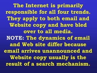 The Internet is primarily
responsible for all four trends.
They apply to both email and
Website copy and have bled
over to all media.
NOTE: The dynamics of email
and Web site differ because
email arrives unannounced and
Website copy usually is the
result of a search mechanism.
 