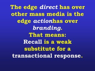 The edge direct has over
other mass media is the
edge actionhas over
branding.
That means:
Recall is a weak
substitute for a
transactional response.
 