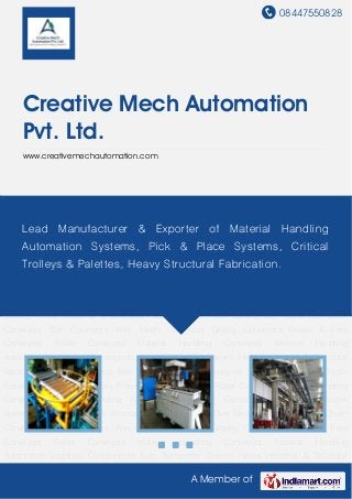 08447550828
A Member of
Creative Mech Automation
Pvt. Ltd.
www.creativemechautomation.com
Material Handling Conveyors Material Handling Automation Logistics Components Auto
Transporter System Heavy Industrial & Structural Fabrication Turn Over Device Belt
Conveyors Chain Conveyors Slat Conveyors Wire Mesh Conveyors Gravity Conveyors Power &
Free Conveyors Roller Conveyors Material Handling Conveyors Material Handling
Automation Logistics Components Auto Transporter System Heavy Industrial & Structural
Fabrication Turn Over Device Belt Conveyors Chain Conveyors Slat Conveyors Wire Mesh
Conveyors Gravity Conveyors Power & Free Conveyors Roller Conveyors Material Handling
Conveyors Material Handling Automation Logistics Components Auto Transporter
System Heavy Industrial & Structural Fabrication Turn Over Device Belt Conveyors Chain
Conveyors Slat Conveyors Wire Mesh Conveyors Gravity Conveyors Power & Free
Conveyors Roller Conveyors Material Handling Conveyors Material Handling
Automation Logistics Components Auto Transporter System Heavy Industrial & Structural
Fabrication Turn Over Device Belt Conveyors Chain Conveyors Slat Conveyors Wire Mesh
Conveyors Gravity Conveyors Power & Free Conveyors Roller Conveyors Material Handling
Conveyors Material Handling Automation Logistics Components Auto Transporter
System Heavy Industrial & Structural Fabrication Turn Over Device Belt Conveyors Chain
Conveyors Slat Conveyors Wire Mesh Conveyors Gravity Conveyors Power & Free
Conveyors Roller Conveyors Material Handling Conveyors Material Handling
Automation Logistics Components Auto Transporter System Heavy Industrial & Structural
Lead Manufacturer & Exporter of Material Handling
Automation Systems, Pick & Place Systems, Critical
Trolleys & Palettes, Heavy Structural Fabrication.
 