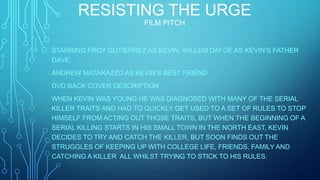 RESISTING THE URGE
FILM PITCH
STARRING FROY GUTIERREZ AS KEVIN, WILLEM DAFOE AS KEVIN’S FATHER
DAVE,
ANDREW MATARAZZO AS KEVIN’S BEST FRIEND.
DVD BACK COVER DESCRIPTION
WHEN KEVIN WAS YOUNG HE WAS DIAGNOSED WITH MANY OF THE SERIAL
KILLER TRAITS AND HAD TO QUICKLY GET USED TO A SET OF RULES TO STOP
HIMSELF FROM ACTING OUT THOSE TRAITS, BUT WHEN THE BEGINNING OF A
SERIAL KILLING STARTS IN HIS SMALL TOWN IN THE NORTH EAST, KEVIN
DECIDES TO TRY AND CATCH THE KILLER, BUT SOON FINDS OUT THE
STRUGGLES OF KEEPING UP WITH COLLEGE LIFE, FRIENDS, FAMILY AND
CATCHING A KILLER ALL WHILST TRYING TO STICK TO HIS RULES.
 