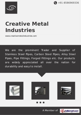 +91-8586969336 
Creative Metal 
Industries 
www.creativemetalindustries.com 
We are the prominent Trader and Supplier of 
Stainless Steel Pipes, Carbon Steel Pipes, Alloy Steel 
Pipes, Pipe Fittings, Forged Fittings etc. Our products 
are widely appreciated all over the nation for 
durability and easy to install. 
A Member of 
 