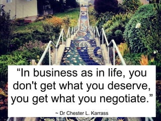 “In business as in life, you
don't get what you deserve,
you get what you negotiate.”
         ~ Dr Chester L. Karrass
 