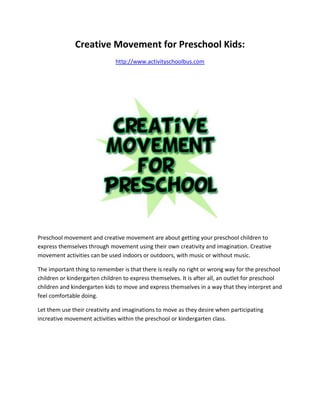 Creative Movement for Preschool Kids:
                              http://www.activityschoolbus.com




Preschool movement and creative movement are about getting your preschool children to
express themselves through movement using their own creativity and imagination. Creative
movement activities can be used indoors or outdoors, with music or without music.

The important thing to remember is that there is really no right or wrong way for the preschool
children or kindergarten children to express themselves. It is after all, an outlet for preschool
children and kindergarten kids to move and express themselves in a way that they interpret and
feel comfortable doing.

Let them use their creativity and imaginations to move as they desire when participating
increative movement activities within the preschool or kindergarten class.
 