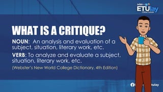 WHAT IS A CRITIQUE?
NOUN: An analysis and evaluation of a
subject, situation, literary work, etc.
VERB: To analyze and evaluate a subject,
situation, literary work, etc.
(Webster’s New World College Dictionary, 4th Edition)
 