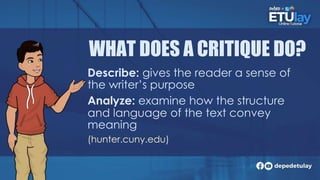 WHAT DOES A CRITIQUE DO?
Describe: gives the reader a sense of
the writer’s purpose
Analyze: examine how the structure
and language of the text convey
meaning
(hunter.cuny.edu)
 