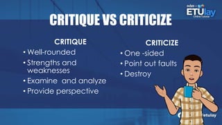 CRITIQUE VS CRITICIZE
CRITIQUE
• Well-rounded
• Strengths and
weaknesses
• Examine and analyze
• Provide perspective
CRITICIZE
• One -sided
• Point out faults
• Destroy
 