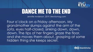 DANCE ME TO THE END
Four o’clock on a Friday afternoon. My
grandmother slumps against the arm of the
sofa, eyes half-closed, sinking down, down,
down. The tips of her fingers graze the floor,
and she moves them about, grasping at some
hidden thing she keeps secret.
Jennifer Anderson, 2019. Brevitymag.com
 