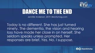 DANCE ME TO THE END
Today is no different. She has just turned
ninety. The dementia, the vision and hearing
loss have made her close in on herself. She
seldom speaks unless prompted. Her
responses are brief. Yes. No. I suppose.
Jennifer Anderson, 2019. Brevitymag.com
 