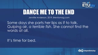 DANCE ME TO THE END
Some days she parts her lips as if to talk.
Gulping air, a terrible fish. She cannot find the
words at all.
It’s time for bed.
Jennifer Anderson, 2019. Brevitymag.com
 