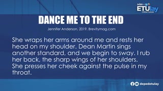 DANCE ME TO THE END
She wraps her arms around me and rests her
head on my shoulder. Dean Martin sings
another standard, and we begin to sway. I rub
her back, the sharp wings of her shoulders.
She presses her cheek against the pulse in my
throat.
Jennifer Anderson, 2019. Brevitymag.com
 