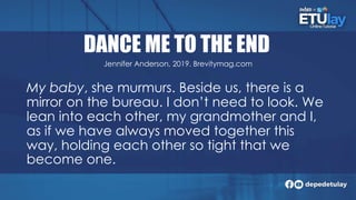 DANCE ME TO THE END
My baby, she murmurs. Beside us, there is a
mirror on the bureau. I don’t need to look. We
lean into each other, my grandmother and I,
as if we have always moved together this
way, holding each other so tight that we
become one.
Jennifer Anderson, 2019. Brevitymag.com
 