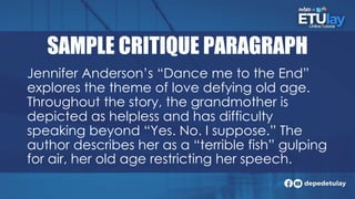 SAMPLE CRITIQUE PARAGRAPH
Jennifer Anderson’s “Dance me to the End”
explores the theme of love defying old age.
Throughout the story, the grandmother is
depicted as helpless and has difficulty
speaking beyond “Yes. No. I suppose.” The
author describes her as a “terrible fish” gulping
for air, her old age restricting her speech.
 