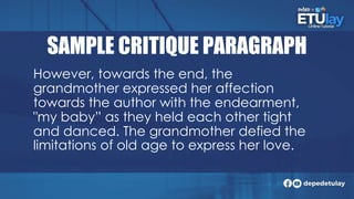 SAMPLE CRITIQUE PARAGRAPH
However, towards the end, the
grandmother expressed her affection
towards the author with the endearment,
"my baby” as they held each other tight
and danced. The grandmother defied the
limitations of old age to express her love.
 