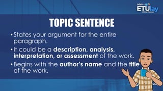 TOPIC SENTENCE
•States your argument for the entire
paragraph.
•It could be a description, analysis,
interpretation, or assessment of the work.
•Begins with the author’s name and the title
of the work.
 