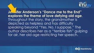 Jennifer Anderson’s “Dance me to the End”
explores the theme of love defying old age.
Throughout the story, the grandmother is
depicted as helpless and has difficulty
speaking beyond “Yes. No. I suppose.” The
author describes her as a “terrible fish” gulping
for air, her old age restricting her speech.
 