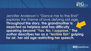 Jennifer Anderson’s “Dance me to the End”
explores the theme of love defying old age.
Throughout the story, the grandmother is
depicted as helpless and has difficulty
speaking beyond “Yes. No. I suppose.” The
author describes her as a “terrible fish” gulping
for air, her old age restricting her speech.
 